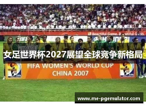 女足世界杯2027展望全球竞争新格局 女足世界杯2027展望全球竞争新格局