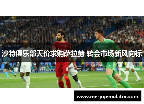 沙特俱乐部天价求购萨拉赫 转会市场新风向标